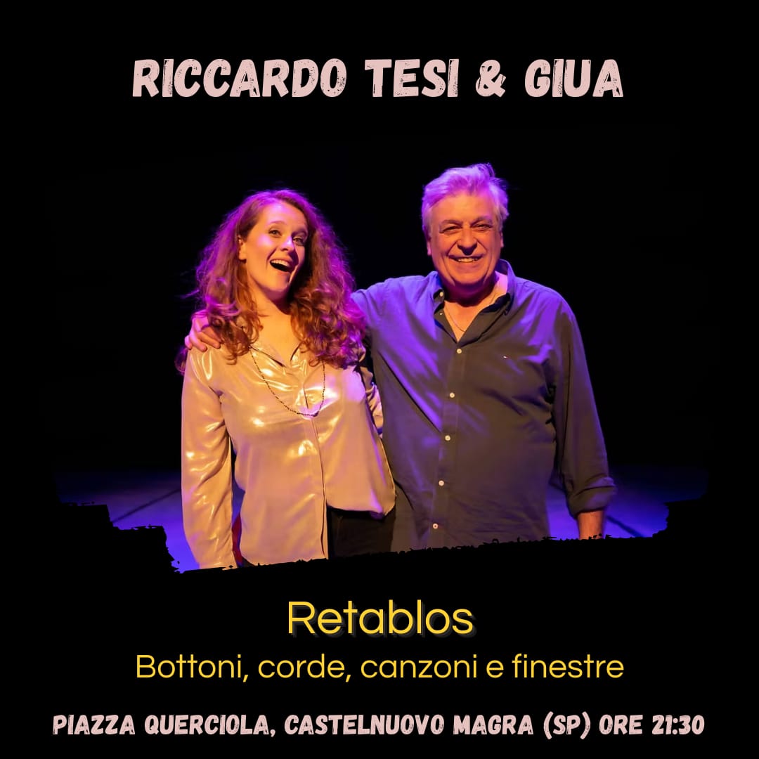 L'immagine è un poster che annuncia l' evento musicale. In alto, in caratteri bianchi, è scritto "RICCARDO TESI & GIUA".
Al centro, due persone sono ritratte sorridenti. Un uomo più anziano, con i capelli grigi e una camicia scura, tiene il braccio attorno alle spalle di una donna più giovane, che indossa una camicia chiara e lucida. Entrambi guardano verso la fotocamera e sembrano felici. Sotto, in caratteri gialli, si legge il titolo dell'evento: "Retablos", seguito da una frase descrittiva: "Bottoni, corde, canzoni e finestre". Infine, in basso, sempre in giallo, ci sono i dettagli della location e dell'orario: "PIAZZA QUERCIOLA, CASTELNUOVO MAGRA (SP) ORE 21:30". Lo sfondo è scuro.