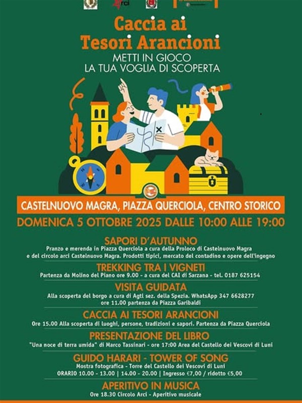 L’evento illustrato si chiama "Caccia ai Tesori Arancioni". Lo sfondo è di un intenso verde scuro. Nella parte superiore e centrale, c'è un'illustrazione colorata e stilizzata che raffigura:
•	Due persone (un uomo e una donna) in abiti da esploratori che gesticolano e guardano in alto, come se stessero cercando qualcosa. L'uomo tiene una mappa.
•	Una terza persona (una donna) sul lato destro che osserva attraverso un cannocchiale.
•	Sono posizionati sopra e dietro una serie di edifici stilizzati (torri, castelli, case) in tonalità di giallo, arancione e marrone, che simboleggiano un borgo storico.
•	Sotto l'illustrazione principale, in primo piano, c'è una bussola gialla sulla sinistra, un gatto arancione che sonnecchia su un baule del tesoro al centro, e un simbolo di sole/fiori sulla destra.
Sotto l'illustrazione, il testo è in bianco, arancione e giallo e fornisce i dettagli dell'evento:
•	Titolo principale: "Caccia ai Tesori Arancioni / METTI IN GIOCO / LA TUA VOGLIA DI SCOPERTA" (in arancione e bianco).
•	Luogo: "CASTELNUOVO MAGRA, PIAZZA QUERCIOLA, CENTRO STORICO" (in arancione).
•	Data e ora: "Domenica 5 Ottobre 2025 Dalle 10:00 Alle 19:00" (in bianco e giallo).
La parte inferiore elenca i vari eventi in programma, usando titoli in arancione e dettagli in bianco:
•	SAPORI D'AUTUNNO - TREKKING TRA I VIGNETI - VISITA GUIDATA - CACCIA AI TESORI ARANCIONI - PRESENTAZIONE DEL LIBRO (con titolo e nome dell'autore: "Una noce di terra umida" di Marco Tassinari) -  GUIDO HARARI - TOWER OF SONG (Mostra fotografica) - APERITIVO IN MUSICA
In alto a sinistra si intravedono anche i loghi RAI e di altre associazioni.
