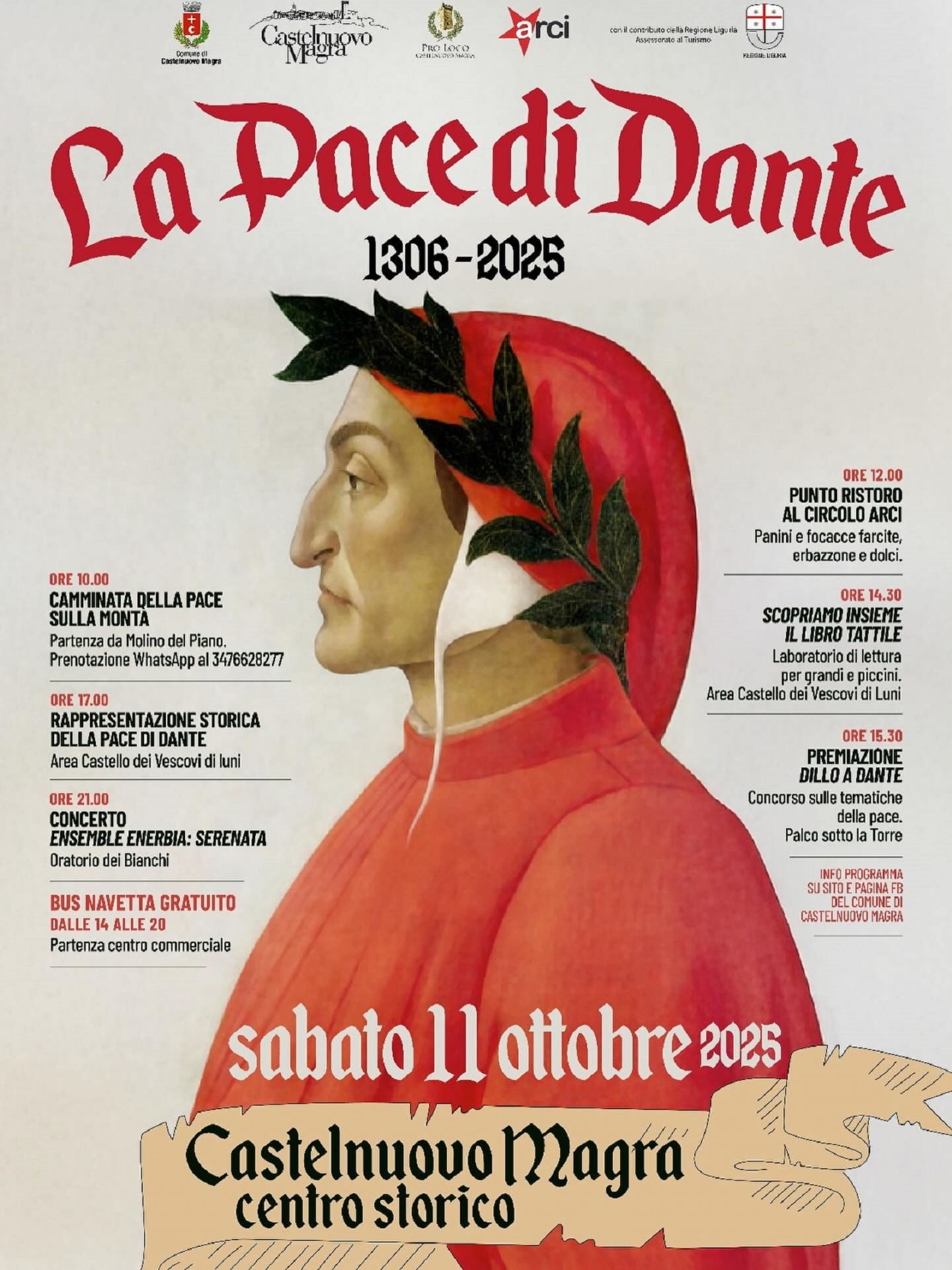 La locandina celebra un evento storico legato a Dante Alighieri e alla Pace di Castelnuovo del 1306, con un ricco programma di attività culturali, storiche e artistiche. Si intitola  “La Pace di Dante – 1306-2025” e si terrà sabato 11 ottobre 2025 a Castelnuovo Magra (centro storico).
Elementi principali:
•	Immagine centrale: un ritratto di Dante Alighieri, di profilo, con la tipica veste rossa e la corona d’alloro verde.
•	Titolo in alto: La Pace di Dante scritto in caratteri gotici rossi, con le date “1306–2025” subito sotto.
•	Loghi istituzionali del Comune di Castelnuovo Magra, della Pro Loco di Castelnuovo Magra, dell’ARCI e della Regione Liguria (con la croce bianca su sfondo rosso)
Programma dell’evento (riassunto dei testi):
•	Ore 10.00: Camminata della Pace sulla Monta (partenza da Molino del Piano).
•	Ore 12.00: Punto ristoro al Circolo ARCI con panini, focacce, erbazzone e dolci.
•	Ore 14.30: Scopriamo insieme il libro di Dante – laboratorio di lettura per grandi e piccoli (presso l’area del Castello dei Vescovi di Luni).
•	Ore 15.30: Premiazione “Dillo a Dante” – concorso sulle tematiche della pace (Palco sotto la Torre).
•	Ore 17.00: Rappresentazione storica della Pace di Dante (area Castello dei Vescovi di Luni).
•	Ore 21.00: Concerto Ensemble Enerbia: Serenata (Oratorio dei Bianchi).
•	Bus navetta gratuito dalle ore 14 alle 20 con partenza dal centro commerciale.
Ulteriori informazioni indicano che il programma completo sarà disponibile sul sito e sulla pagina Facebook del Comune di Castelnuovo Magra.
