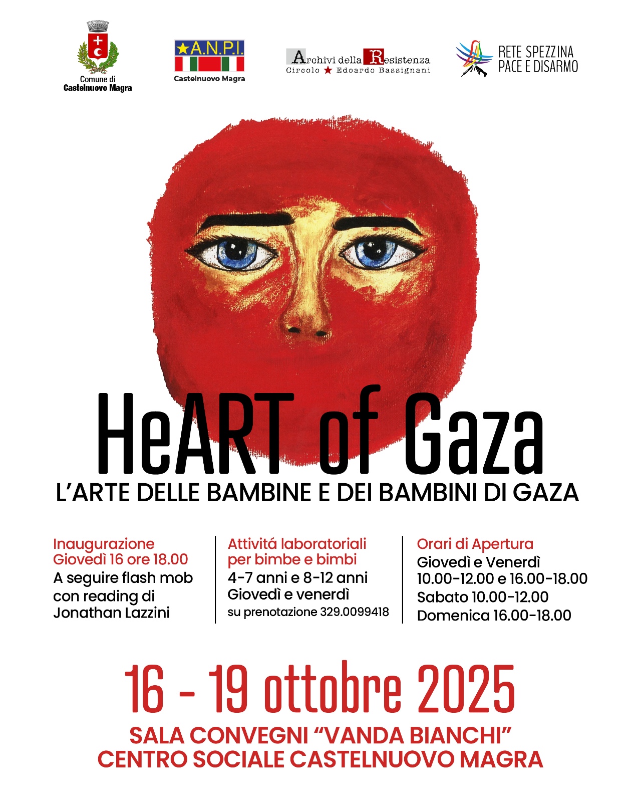L’immagine è una locandina che promuove la mostra intitolata “HeART of Gaza – L’arte delle bambine e dei bambini di Gaza” dal 16 – 19 ottobre 2025 nella Sala Convegni “Vanda Bianchi” – Centro Sociale Castelnuovo Magra.
Nella parte superiore compaiono i loghi degli enti promotori: Comune di Castelnuovo Magra/A.N.P.I. Castelnuovo Magra/Archivi della Resistenza – Circolo Edoardo Bassignani/Rete Spezzina Pace e Disarmo. Al centro è presente un disegno che raffigura un volto con occhi azzurri, parzialmente coperto da un velo o da una forma rossa che occupa gran parte dell’immagine. Il testo principale recita:
HeART of Gaza – L’arte delle bambine e dei bambini di Gaza Seguono le informazioni sull’evento:
•Inaugurazione: Giovedì 16 ore 18.00 A seguire flash mob con reading di Jonathan Lazzini/Attività laboratoriali per bimbe e bimbi (4–7 anni e 8–12 anni) Giovedì e venerdì – su prenotazione 329.0099418 Orari di apertura: Giovedì e venerdì 10.00–12.00 e 16.00–18.00 Sabato 10.00–12.00 Domenica 16.00–18.00
Lo stile grafico è pulito e centrato, con i testi in nero e rosso su sfondo bianco; l’immagine del volto dà un forte impatto emotivo e simbolico al tema della mostra.
