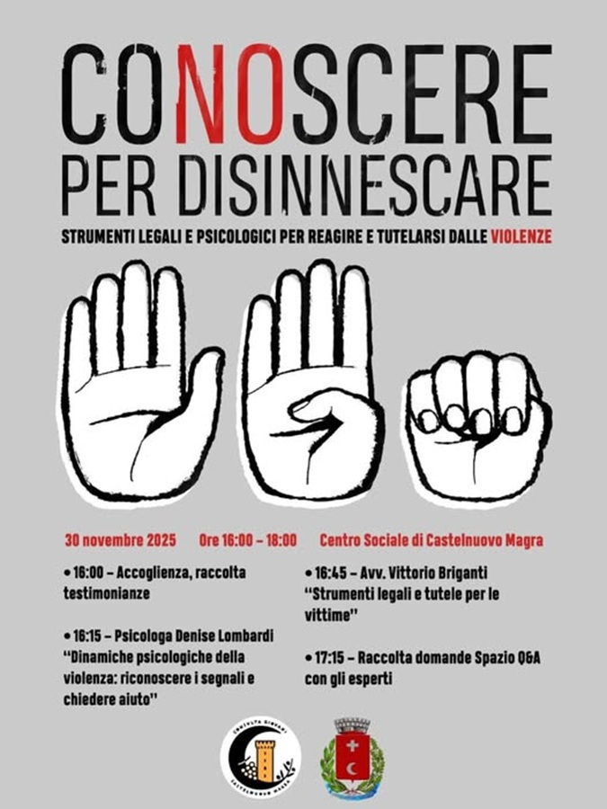 L’immagine pubblicizza un evento a tema sulla violenza di genere.
Titolo Principale: Scritto in caratteri grandi, è "CONOSCERE PER DISINNESCARE".
Sottotitolo: "STRUMENTI LEGALI E PSICOLOGICI PER REAGIRE E TUTELARSI DALLE VIOLENZE".
Data e Ora: 30 NOVEMBRE 2025 dalle ORE 16:00 – 18:00. Luogo: CENTRO SOCIALE DI CASTELNUOVO MAGRA.
Al centro dell'immagine ci sono tre illustrazioni in bianco e nero di una mano che mostrano tre gesti diversi:
1.	Una mano aperta (palmo rivolto verso l'esterno).
2.	Una mano che mostra un gesto specifico (indice e medio alzati e separati, mentre pollice, anulare e mignolo sono piegati).
3.	Un pugno chiuso.
Programma dell'Evento:
L'evento è suddiviso in punti con i rispettivi orari e relatori:
•	16:00 – Accoglienza, raccolta testimonianze
•	16:15 – Psicologa Denise Lombardi: "Dinamiche psicologiche della violenza: riconoscere i segnali e chiedere aiuto"
•	16:45 – Avv. Vittorio Briganti: "Strumenti legali e tutele per le vittime"
•	17:15 – Raccolta domande Spazio 06A con gli esperti
In basso sono presenti gli stemmi di due organizzazioni 
