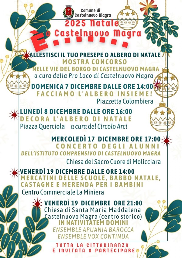 L’immagine presenta gli eventi di Natale 2025 a Castelnuovo Magra. In evidenza:
- Mostra Concorso "Abbellisci il tuo Presepe o Albero di Natale": si svolge Nelle vie del Borgo di Castelnuovo Magra ed è a cura della Pro Loco di Castelnuovo Magra; - Domenica 7 Dicembre dalle ore 14:00: Facciamo l'Albero Insieme! Si svolge Presso Piazzetta Colombiera; - Lunedì 8 Dicembre dalle ore 16:00: Decora l'Albero di Natale, in Piazza Querciola, a cura del Circolo Arci; - Mercoledì 17 Dicembre ore 17:00: Concerto degli Alunni dell'Istituto Comprensivo di Castelnuovo Magra, presso la Chiesa del Sacro Cuore di Molicciara;  - Venerdì 19 Dicembre dalle ore 14:00: Mercatini delle Scuole, Babbo Natale, Castagne e Merenda per i bambini, presso il Centro Commerciale "La Miniera"; - Venerdì 19 Dicembre ore 21:00: Concerto In Nativitatem Domini con Ensemble Apuana Barocca e Ensemble Vox Continua presso la Chiesa di Santa Maria Maddalena a Castelnuovo Magra (centro storico).
Infine, si specifica che tutta la Cittadinanza è invitata a partecipare.

