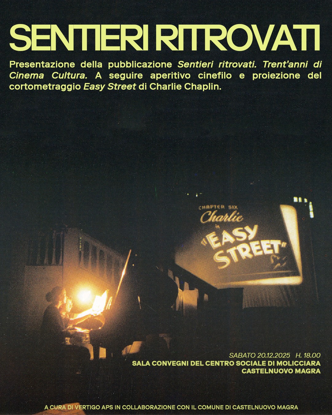 La locandina è un poster promozionale con un'atmosfera notturna e cinematografica, che annuncia l'incontro per presentare la pubblicazione "Sentieri ritrovati. Trent'anni di Cinema Cultura." 
•Data e Ora: SABATO 20.12.2025 H. 18.00. Luogo: SALA CONVEGNI DEL CENTRO SOCIALE DI MOLICCIARA CASTELNUOVO MAGRA
•Organizzazione: "A CURA DI VERTIGO APS IN COLLABORAZIONE CON IL COMUNE DI CASTELNUOVO MAGRA"
Le informazioni principali sono scritte in caratteri giallo chiaro/oro su uno sfondo nero o molto scuro (blu notte/verde scuro), creando un forte contrasto:
. La scena è molto scura, illuminata solo da due forti fonti di luce. Una fonte di luce proviene da una lampada o una luce puntata su una persona seduta che suona un pianoforte (o uno strumento a tastiera) al buio, richiamando l'epoca del cinema muto e l'accompagnamento musicale dal vivo. L'altra, più grande, fonte di luce è lo schermo di proiezione visibile sulla destra sul quale, si legge in caratteri grandi e in stile d'epoca il titolo: "EASY STREET" con un piccolo sottotitolo sopra che recita "CHAPTER SIX" e il nome "Charlie" (Chaplin).
 L'atmosfera è calda e retrò, data dalle tonalità scure e dalle luci intense che creano riflessi e un forte senso di messa a fuoco sui momenti chiave dell'evento (musica e film).

