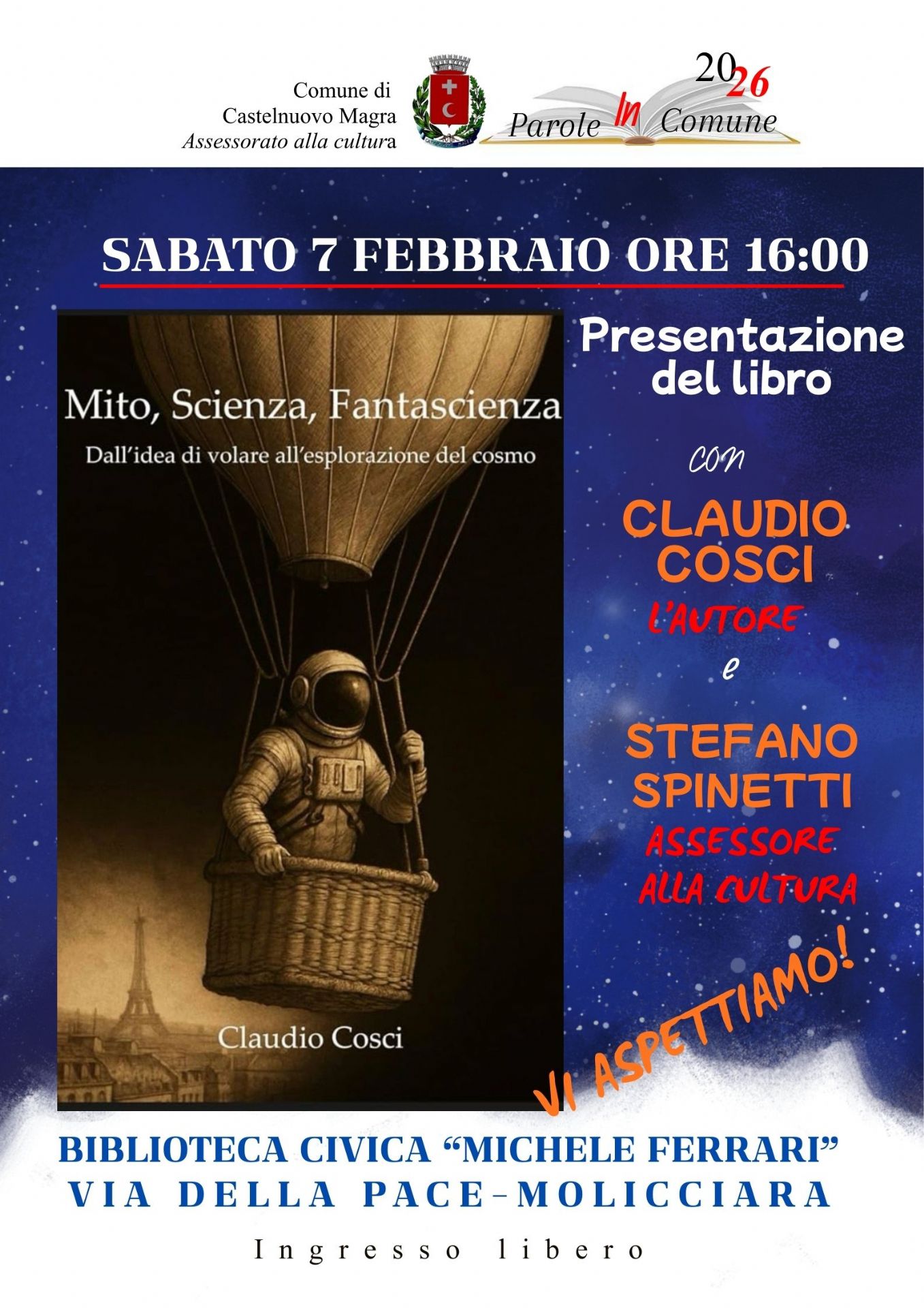 Il libro presentato si intitola "Mito, Scienza, Fantascienza: Dall'idea di volare all'esplorazione del cosmo". La copertina ritrae un astronauta in una mongolfiera d'epoca sopra i tetti di Parigi, un'immagine che richiama perfettamente il tema del viaggio tra realtà e immaginazione.  I dati dell'evento:  Sabato 7 Febbraio 2026, alle ore 16:00 nella Biblioteca Civica "Michele Ferrari", Via della Pace a Molicciara (Castelnuovo Magra) con ingresso libero. Interverranno: Claudio Cosci: L'autore del libro; Stefano Spinetti: Assessore alla Cultura di Castelnuovo Magra.
La locandina utilizza uno sfondo blu notte stellato che richiama lo spazio profondo, contrastato da scritte in bianco, arancione e rosso per evidenziare i nomi e le informazioni chiave. In alto sono presenti i loghi del Comune di Castelnuovo Magra e della rassegna letteraria.