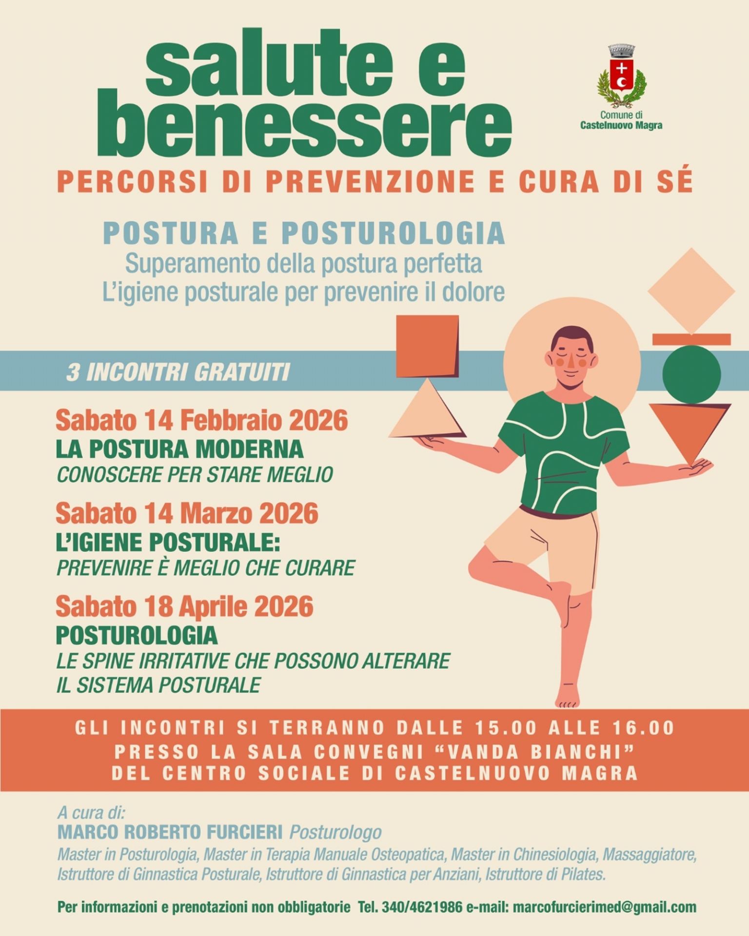 L'immagine è la locandina ufficiale dell'evento "Salute e Benessere – Percorsi di Prevenzione e Cura di Sé", organizzato dal Comune di Castelnuovo Magra. Il tema centrale: un ciclo di 3 incontri gratuiti dedicati a "Postura e Posturologia" per prevenire il dolore e superare il concetto di postura perfetta. 
Grafica: Presenta un'illustrazione in stile moderno di un uomo in equilibrio su una gamba sola, che regge diverse forme geometriche (triangoli, cerchi, quadrati), simboleggiando la ricerca dell'equilibrio corporeo.
Calendario: 14 Febbraio 2026: La postura moderna./14 Marzo 2026: L’igiene posturale./ 18 Aprile 2026: Posturologia e "spine irritative".
Gli incontri si tengono il sabato dalle 15:00 alle 16:00 presso la Sala Convegni "Vanda Bianchi".
Relatore: Gli appuntamenti sono curati da Marco Roberto Furcieri, posturologo ed esperto in diverse discipline motorie e terapeutiche.
Contatti: In calce sono riportati un numero di telefono (340/4621986) e una e-mail per informazioni e prenotazioni (non obbligatorie).