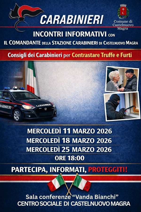 La locandina ha un impostazione istituzionale su uno sfondo blu scuro sfumato, incorniciato da fasce tricolori che richiamano la bandiera italiana. Gli elementi principali includono:
•Intestazione: Il logo e la scritta "CARABINIERI" in risalto, affiancati dallo stemma del Comune di Castelnuovo Magra.
•Immagini: Foto esplicative che ritraggono un'auto di pattuglia, un anziano a colloquio con un operatore e un malintenzionato che tenta un'effrazione.
•Contenuti: Titoli chiari che annunciano incontri informativi su truffe e furti tenuti dal Comandante della Stazione locale.
•Dettagli pratici: Tre date (11, 18 e 25 marzo 2026) alle ore 18:00 presso la Sala "Vanda Bianchi" del Centro sociale di Castelnuovo Magra
•Slogan: In rosso spicca l'invito all'azione: "PARTECIPA, INFORMATI, PROTEGGITI!".


