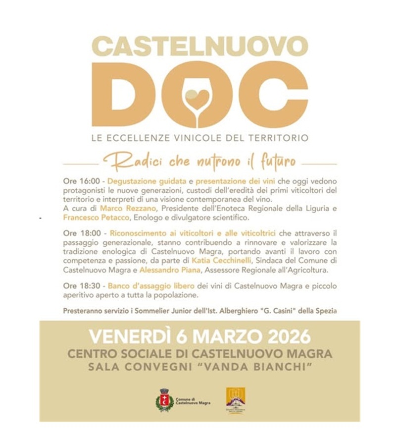  La locandina annuncia l'evento "Castelnuovo DOC - Le eccellenze vinicole del territorio", una giornata dedicata alla valorizzazione della tradizione enologica locale e al passaggio generazionale nel settore agricolo.
Informazioni Principali
•	Titolo: Castelnuovo DOC
•	Sottotitolo/Tema: "Radici che nutrono il futuro"
•	Data: Venerdì 6 marzo 2026
•	Luogo: Centro Sociale di Castelnuovo Magra, Sala Convegni "Vanda Bianchi"
Programma dell'Evento:
1.	Ore 16:00 – Degustazione e Presentazione: Un focus sui vini prodotti dalle nuove generazioni di viticoltori. L'incontro è curato da Marco Rezzano (Presidente Enoteca Regionale della Liguria) e Francesco Petacco (enologo).
2.	Ore 18:00 – Riconoscimento ufficiale: Premiazione dei viticoltori e delle viticoltrici del territorio. Intervengono Katia Cecchinelli (Sindaca di Castelnuovo Magra) e Alessandro Piana (Assessore Regionale all'Agricoltura).
3.	Ore 18:30 – Banco d'assaggio: Degustazione libera dei vini di Castelnuovo Magra accompagnata da un piccolo aperitivo aperto al pubblico.
Nota: Il servizio sarà curato dai Sommelier Junior dell'Istituto Alberghiero "G. Casini" della Spezia.
Caratteristiche Grafiche
•	La locandina utilizza una palette di colori caldi e terrosi (oro, beige e marrone), che richiamano il mondo del vino e della terra.
•	 Spicca al centro la scritta "DOC" dove la lettera "O" contiene il profilo di un calice di vino con un piccolo cuore all'interno.
•	Enti Promotori: In basso sono presenti i loghi del Comune di Castelnuovo Magra e dell'Enoteca Regionale della Liguria.

