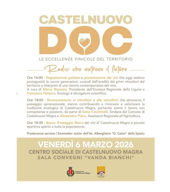  La locandina annuncia l'evento "Castelnuovo DOC - Le eccellenze vinicole del territorio", una giornata dedicata alla valorizzazione della tradizione enologica locale e al passaggio generazionale nel settore agricolo.
Informazioni Principali
•	Titolo: Castelnuovo DOC
•	Sottotitolo/Tema: "Radici che nutrono il futuro"
•	Data: Venerdì 6 marzo 2026
•	Luogo: Centro Sociale di Castelnuovo Magra, Sala Convegni "Vanda Bianchi"
Programma dell'Evento:
1.	Ore 16:00 – Degustazione e Presentazione: Un focus sui vini prodotti dalle nuove generazioni di viticoltori. L'incontro è curato da Marco Rezzano (Presidente Enoteca Regionale della Liguria) e Francesco Petacco (enologo).
2.	Ore 18:00 – Riconoscimento ufficiale: Premiazione dei viticoltori e delle viticoltrici del territorio. Intervengono Katia Cecchinelli (Sindaca di Castelnuovo Magra) e Alessandro Piana (Assessore Regionale all'Agricoltura).
3.	Ore 18:30 – Banco d'assaggio: Degustazione libera dei vini di Castelnuovo Magra accompagnata da un piccolo aperitivo aperto al pubblico.
Nota: Il servizio sarà curato dai Sommelier Junior dell'Istituto Alberghiero "G. Casini" della Spezia.
Caratteristiche Grafiche
•	La locandina utilizza una palette di colori caldi e terrosi (oro, beige e marrone), che richiamano il mondo del vino e della terra.
•	 Spicca al centro la scritta "DOC" dove la lettera "O" contiene il profilo di un calice di vino con un piccolo cuore all'interno.
•	Enti Promotori: In basso sono presenti i loghi del Comune di Castelnuovo Magra e dell'Enoteca Regionale della Liguria.

