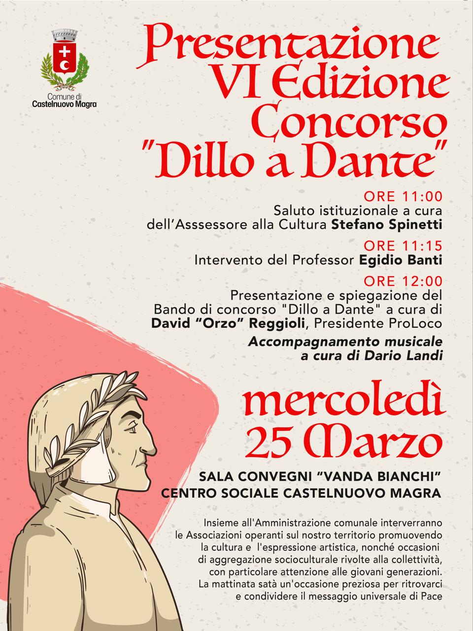 La locandina  è caratterizzata da uno stile pulito e istituzionale su uno sfondo color crema che ricorda la carta antica. In basso a sinistra spicca un profilo stilizzato di Dante Alighieri in bianco e nero, con la classica corona d'alloro. In alto, con un font elegante di colore rosso, si legge: "Presentazione VI Edizione Concorso 'Dillo a Dante'". Il testo centrale elenca gli orari e i relatori (Stefano Spinetti, Egidio Banti e David "Orzo" Reggioli) con i relativi interventi. In grande risalto, sempre in rosso, la data: mercoledì 25 marzo e l'indicazione del luogo: Sala Convegni "Vanda Bianchi", Centro Sociale Castelnuovo Magra. In alto a sinistra è presente lo stemma del Comune di Castelnuovo Magra, mentre in calce un testo descrittivo sottolinea il coinvolgimento delle associazioni locali e il messaggio di pace dell'iniziativa.