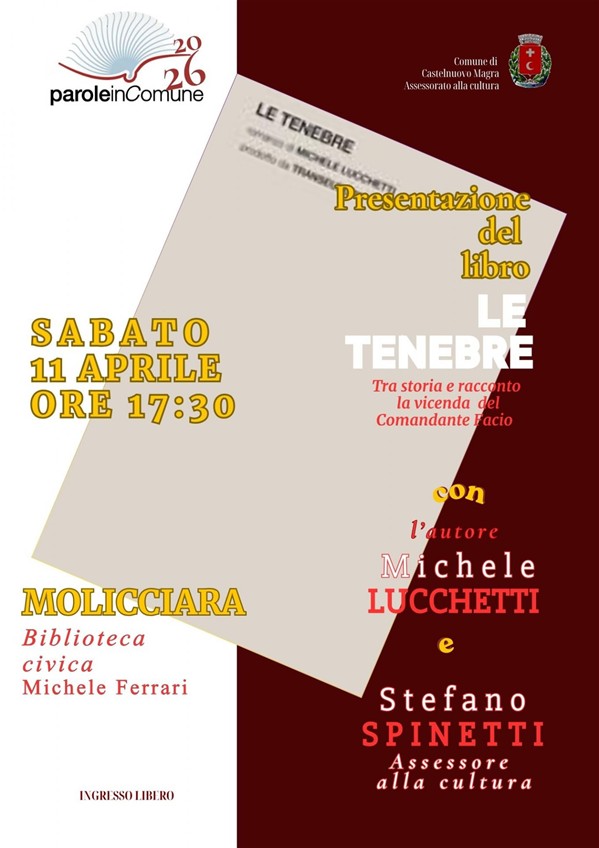 L'immagine è la locandina di un nuovo evento della rassegna culturale "Parole in Comune 2026"  e pubblicizza la presentazione del libro "LE TENEBRE" di Michele Lucchetti.
La grafica è pulita e istituzionale, giocata sui toni del bianco, bordeaux e ocra. Ecco i dettagli principali: Titolo del Libro: LE TENEBRE/Sottotitolo: "Tra storia e racconto la vicenda del Comandante Facio"/Autore: Michele Lucchetti/Interventi:  l'autore e Stefano Spinetti, Assessore alla cultura/ Quando: Sabato 11 aprile 2026 alle ore 17:30.
Dove: Molicciara, presso la Biblioteca civica Michele Ferrari/Ingresso: Libero.
Elementi Visivi e Loghi: In alto a sinistra: Il logo della rassegna "paroleinComune 2026" con l'icona stilizzata di un libro aperto che forma delle onde.
In alto a destra: Lo stemma del Comune di Castelnuovo Magra (Assessorato alla cultura).