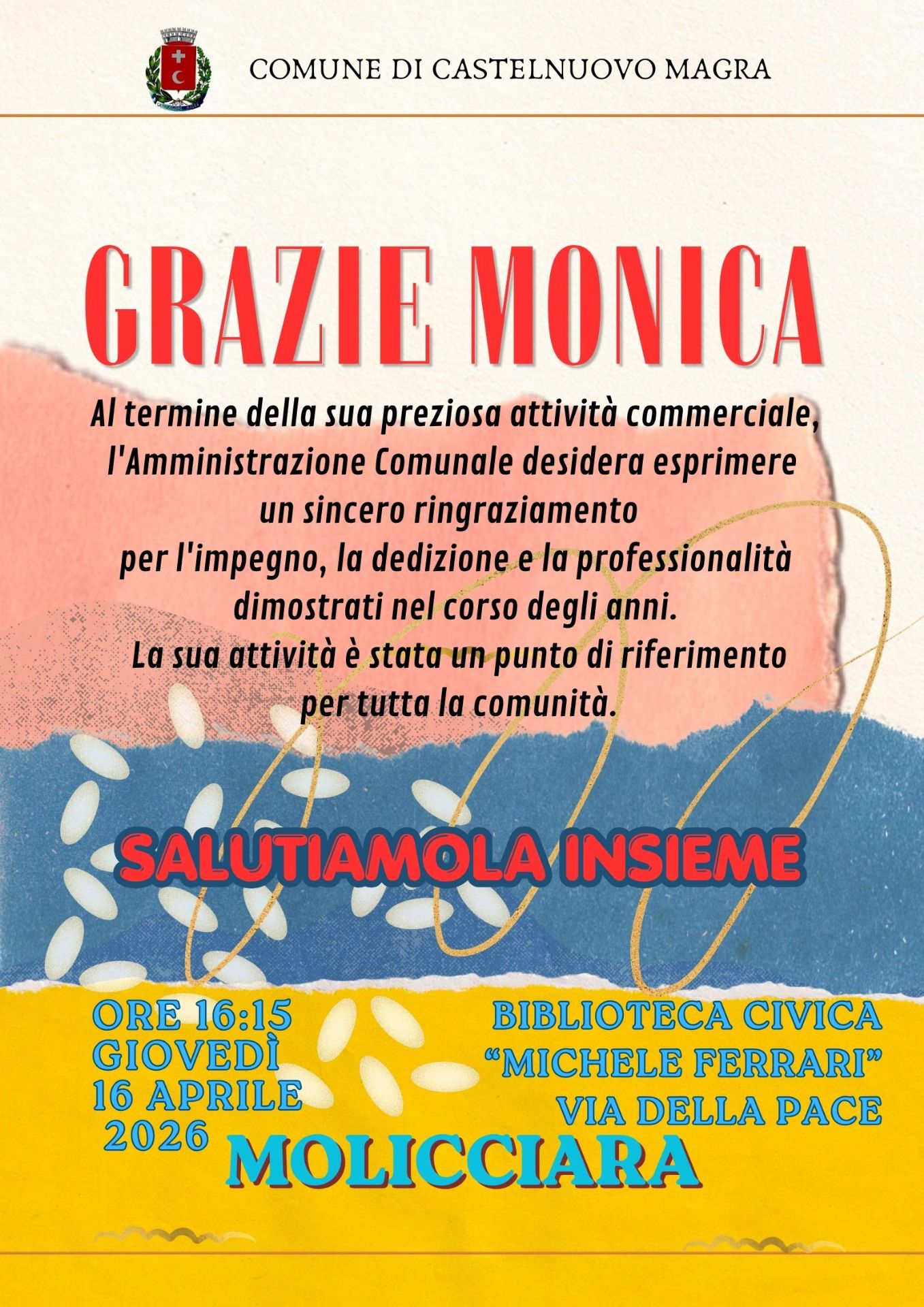 La locandina è un invito istituzionale del Comune per un evento di saluto in onore di Monica Morachioli, che conclude la sua attività commerciale, punto di riferimento per la comunità nel corso di tanti anni.
Data e Ora: Giovedì 16 aprile 2026 alle ore 16:15. Luogo: Biblioteca Civica "Michele Ferrari", in via della Pace a Molicciara.
Il design è colorato e moderno, caratterizzato da fasce di colore (rosa, blu e giallo) con texture che ricordano la carta strappata e decorazioni che richiamano chicchi di riso o petali.  Il titolo "GRAZIE MONICA" risalta in rosso nella parte superiore.
L'invito si conclude con l'esortazione calorosa: "Salutiamola insieme".
