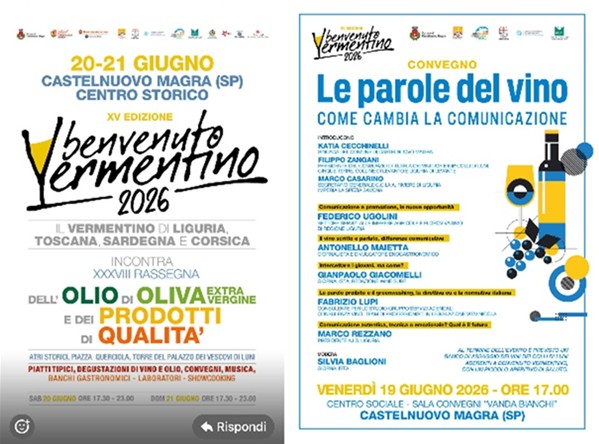 Sono due locandine affiancate relative all'evento "Benvenuto Vermentino 2026", che si terrà a Castelnuovo Magra. La locandina di sinistra (Evento Principale) illustra la XV Edizione di "Benvenuto Vermentino" (dedicata ai vini Vermentino di Liguria, Toscana, Sardegna e Corsica) in contemporanea con la XXXVIII Rassegna dell'Olio di Oliva Extra Vergine e dei prodotti di qualità. Quando: Sabato 20 e domenica 21 giugno 2026, dalle ore 17:30 alle 23:00. Dove: Centro storico di Castelnuovo Magra (Atri storici, Piazza Querciola, Torre del Palazzo dei Vescovi di Luni).  Attività: Piatti tipici, degustazioni di vino e olio, convegni, musica, banchi gastronomici, laboratori e showcooking. La locandina di destra illustra il Convegno intitolato "Le parole del vino - Come cambia la comunicazione". Quando: Venerdì 19 giugno 2026, alle ore 17:00. Dove: nellA Sala Convegni "Vanda Bianchi" presso il Centro sociale di Castelnuovo Magra. In dettaglio, prevede l'introduzione di autorità locali e del settore vinicolo, seguita da interventi di giornalisti ed esperti su temi come il marketing digitale, la comunicazione ai giovani e il greenwashing. Al termine è previsto un banco d'assaggio di vini locali con un piccolo aperitivo.