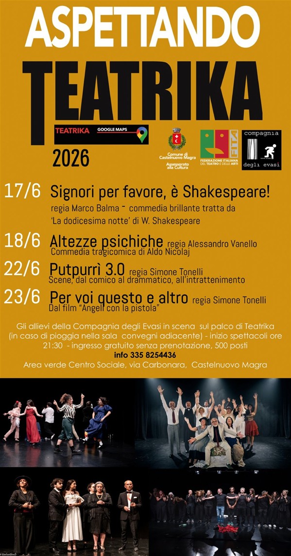 L'immagine è la locandina ufficiale dell'evento teatrale "Aspettando Teatrika 2026", organizzato dalla Compagnia degli Evasi con il patrocinio del Comune di Castelnuovo Magra (Assessorato alla Cultura) e della FITA (Federazione Italiana Teatro Amatori).
Il manifesto è diviso  in due sezioni principali: Su uno sfondo color ocra/oro, sono riportate le informazioni e le date degli spettacoli, che vedono in scena gli allievi della Compagnia degli Evasi:
17/6: "Signori per favore, è Shakespeare!" – commedia brillante tratta da 'La dodicesima notte' di W. Shakespeare, regia di Marco Balma. 18/6: "Altezze psichiche" – commedia tragicomica di Aldo Nicolaj, regia di Alessandro Vanello. 22/6: "Putpurrì 3.0" – scene dal comico al drammatico, all'intrattenimento, regia di Simone Tonelli. 23/6: "Per voi questo e altro" – dal film "Angeli con la pistola", regia di Simone Tonelli. Quindi le informazioni utili: Inizio spettacoli ore 21:30; l'ingresso gratuito senza prenotazione; in caso di pioggia gli spettacoli si terranno nella sala convegni adiacente.; il luogo: Area verde Centro Sociale, via Carbonara, Castelnuovo Magra. Info al numero 335 8254436. Nella parte in basso della locandina, su sfondo nero, sono presenti quattro fotografie di scena che mostrano gli attori sul palco durante i diversi spettacoli.