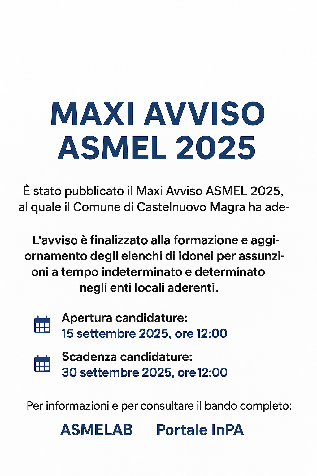 L’immagine è un manifesto digitale su sfondo bianco, con testo in blu scuro e nero.

In alto, al centro, c’è il titolo grande e in grassetto: “MAXI AVVISO ASMEL 2025”.

Subito sotto si legge:
“È stato pubblicato il Maxi Avviso ASMEL 2025, al quale il Comune di Castelnuovo Magra ha aderito.
L’avviso è finalizzato alla formazione e aggiornamento degli elenchi di idonei per assunzioni a tempo indeterminato e determinato negli enti locali aderenti.”

Seguono due sezioni con icone di calendario blu a sinistra:

Apertura candidature: 15 settembre 2025, ore 12:00

Scadenza candidature: 30 settembre 2025, ore 12:00

In basso, c’è la scritta:
“Per informazioni e per consultare il bando completo:”
con i link evidenziati in blu: ASMELAB e Portale InPA.