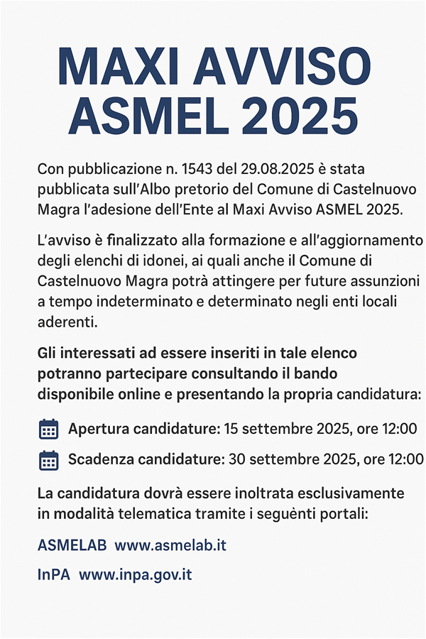 L’immagine è un manifesto digitale su sfondo bianco, con testo in blu scuro e nero.

In alto, al centro, c’è il titolo grande e in grassetto: “MAXI AVVISO ASMEL 2025”.

Subito sotto si legge:
“È stato pubblicato il Maxi Avviso ASMEL 2025, al quale il Comune di Castelnuovo Magra ha aderito.
L’avviso è finalizzato alla formazione e aggiornamento degli elenchi di idonei per assunzioni a tempo indeterminato e determinato negli enti locali aderenti.”

Seguono due sezioni con icone di calendario blu a sinistra:

Apertura candidature: 15 settembre 2025, ore 12:00

Scadenza candidature: 30 settembre 2025, ore 12:00

In basso, c’è la scritta:
“Per informazioni e per consultare il bando completo:”
con i link evidenziati in blu: ASMELAB e Portale InPA.