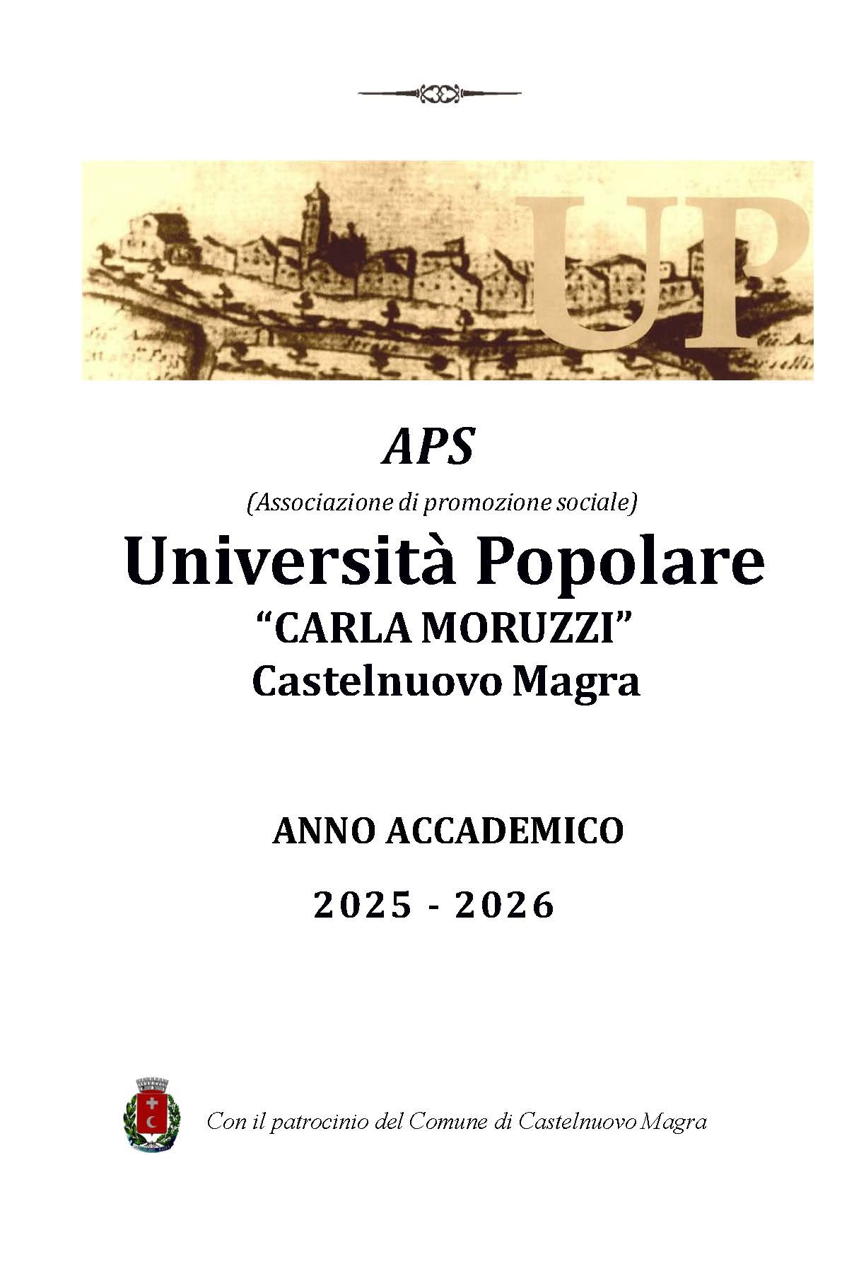 In alto, è presente un piccolo elemento decorativo stilizzato. Subito sotto, c'è un'immagine di sfondo color seppia che ritrae il borgo antico di Castelnuovo Magra con le lettere "UP" sovrapposte in grande che inicano l'APS (Associazione di promozione sociale) Università Popolare"CARLA MORUZZI" di Castelnuovo Magra
Segue l'indicazione dell'anno accademico 2025 - 2026
In fondo, nell'angolo inferiore sinistro, è presente lo stemma del Comune di Castelnuovo Magra, accompagnato dalla scritta: "Con il patrocinio del Comune di Castelnuovo Magra".
In sintesi, si tratta della pagina di apertura che annuncia il programma dell'APS Università Popolare "Carla Moruzzi" per l'anno accademico 2025-2026, evidenziando il supporto istituzionale del Comune.